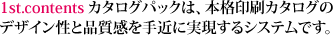 1st.contentsカタログパックは、本格印刷カタログのデザイン性と品質感を手近に実現するシステムです。